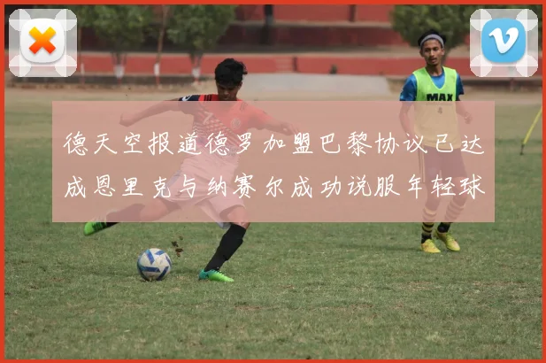 德天空报道德罗加盟巴黎协议已达成恩里克与纳赛尔成功说服年轻球员