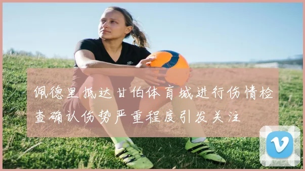佩德里抵达甘伯体育城进行伤情检查确认伤势严重程度引发关注