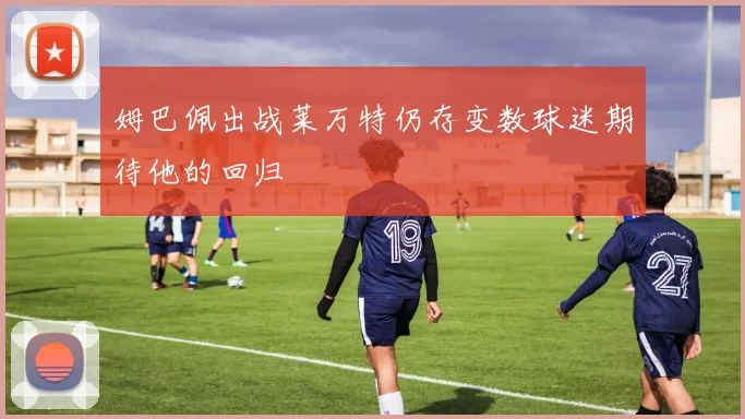 姆巴佩出战莱万特仍存变数球迷期待他的回归