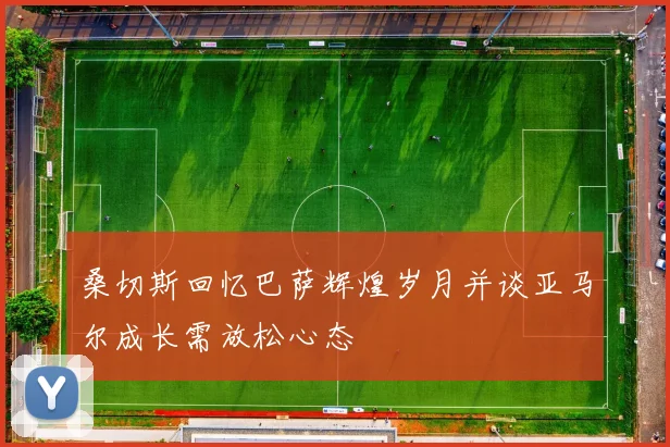 桑切斯回忆巴萨辉煌岁月并谈亚马尔成长需放松心态
