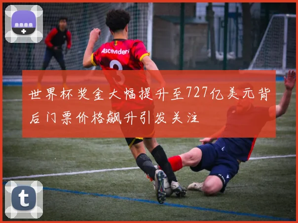 世界杯奖金大幅提升至727亿美元背后门票价格飙升引发关注