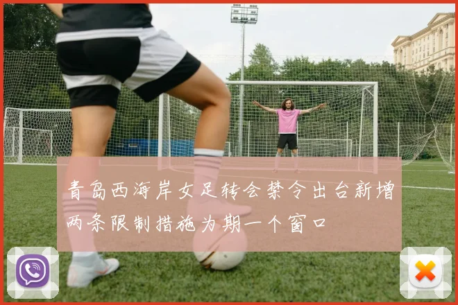 青岛西海岸女足转会禁令出台新增两条限制措施为期一个窗口