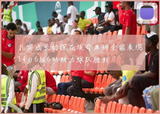 扎实成长的探花埃奇库姆全能表现14分6板6助助力球队胜利