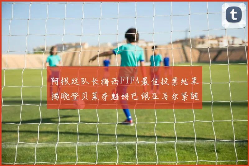 阿根廷队长梅西FIFA最佳投票结果揭晓登贝莱夺魁姆巴佩亚马尔紧随其后