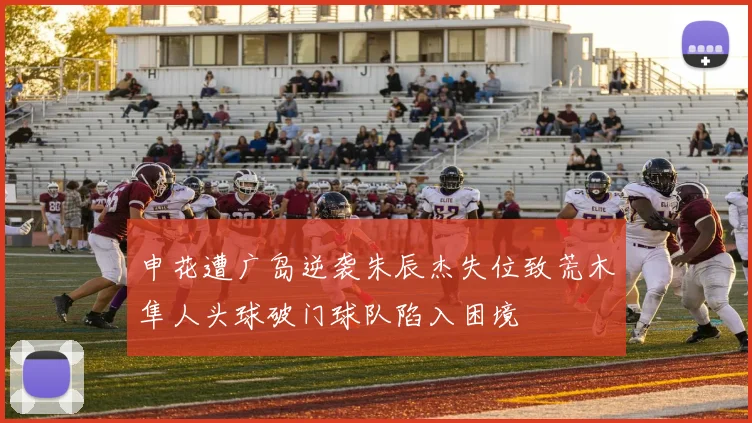 申花遭广岛逆袭朱辰杰失位致荒木隼人头球破门球队陷入困境