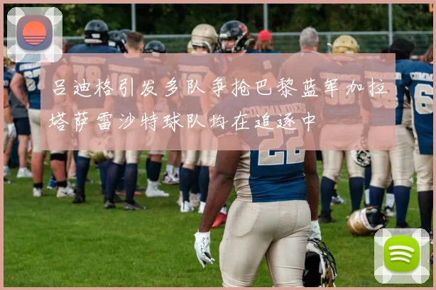 吕迪格引发多队争抢巴黎蓝军加拉塔萨雷沙特球队均在追逐中