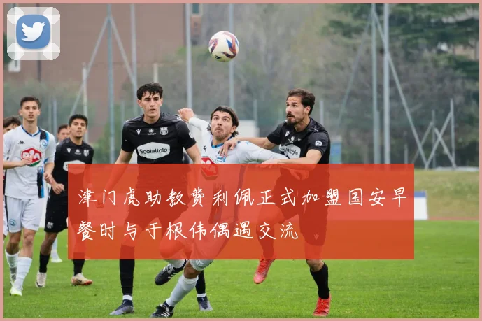 津门虎助教费利佩正式加盟国安早餐时与于根伟偶遇交流