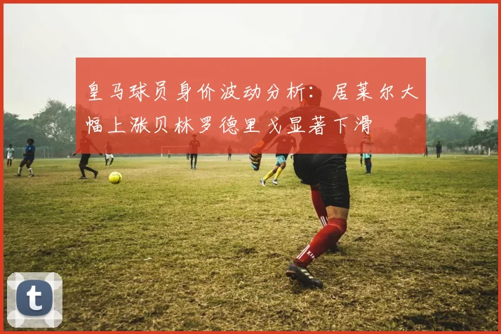 皇马球员身价波动分析：居莱尔大幅上涨贝林罗德里戈显著下滑