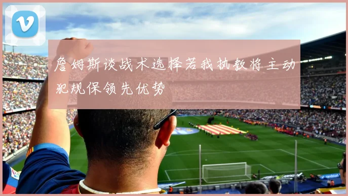 詹姆斯谈战术选择若我执教将主动犯规保领先优势