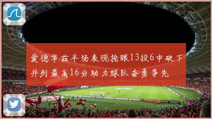 爱德华兹半场表现抢眼13投6中砍下并列最高16分助力球队奋勇争先