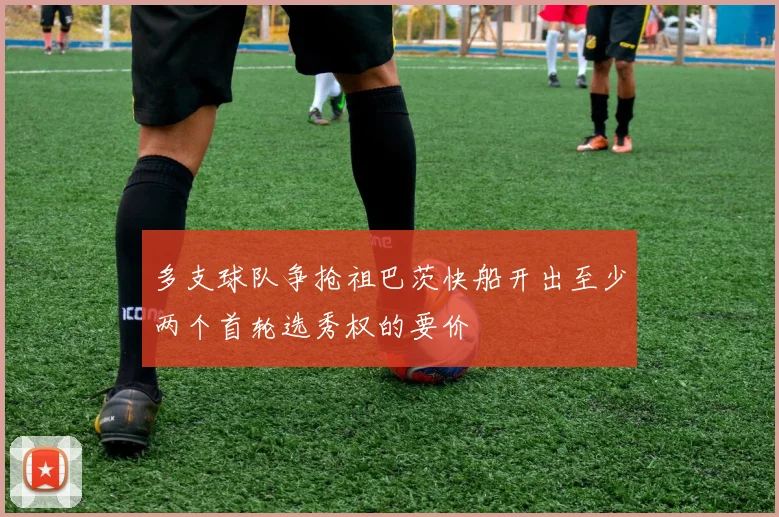 多支球队争抢祖巴茨快船开出至少两个首轮选秀权的要价