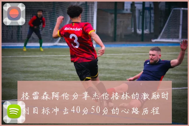 格雷森阿伦分享杰伦格林的激励时刻目标冲击40分50分的心路历程