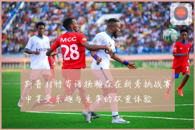 斯普利特寄语杨瀚森在新秀挑战赛中享受乐趣与竞争的双重体验
