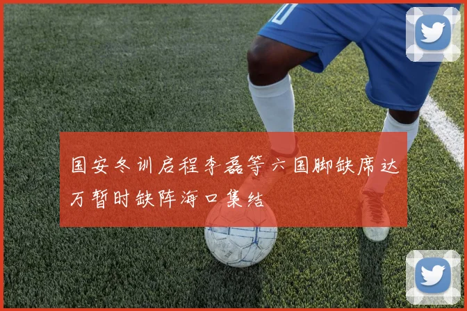 国安冬训启程李磊等六国脚缺席达万暂时缺阵海口集结