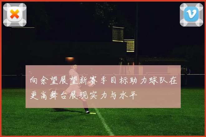 向余望展望新赛季目标助力球队在更高舞台展现实力与水平