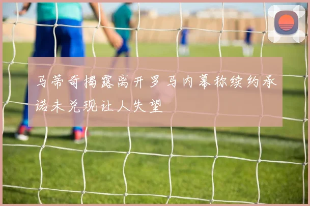 马蒂奇揭露离开罗马内幕称续约承诺未兑现让人失望