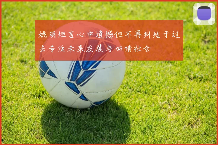 姚明坦言心中遗憾但不再纠结于过去专注未来发展与回馈社会