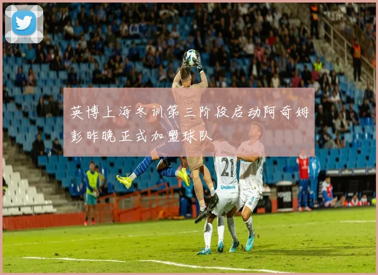 英博上海冬训第三阶段启动阿奇姆彭昨晚正式加盟球队
