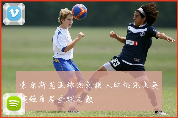 索尔斯克亚称热刺换人时机完美英超强度居全球之巅