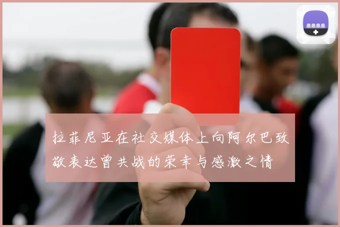 拉菲尼亚在社交媒体上向阿尔巴致敬表达曾共战的荣幸与感激之情