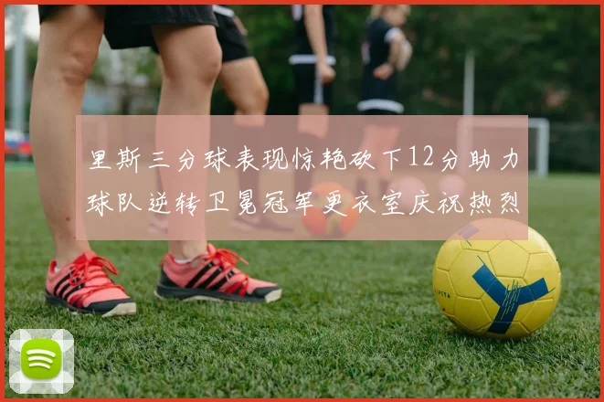 里斯三分球表现惊艳砍下12分助力球队逆转卫冕冠军更衣室庆祝热烈