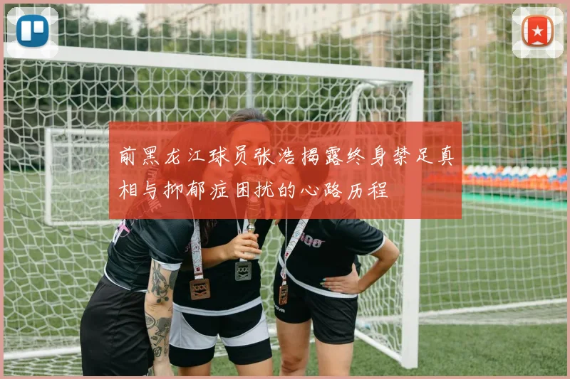 前黑龙江球员张浩揭露终身禁足真相与抑郁症困扰的心路历程