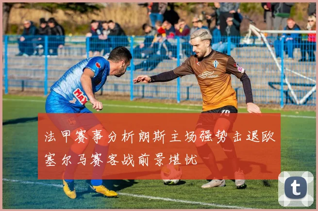 法甲赛事分析朗斯主场强势击退欧塞尔马赛客战前景堪忧