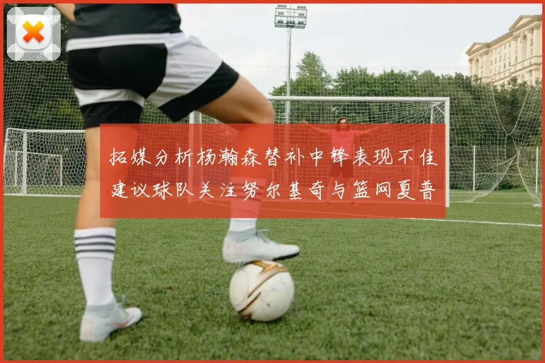 拓媒分析杨瀚森替补中锋表现不佳建议球队关注努尔基奇与篮网夏普