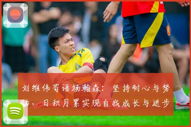 刘维伟寄语杨瀚森：坚持耐心与努力，日积月累实现自我成长与进步