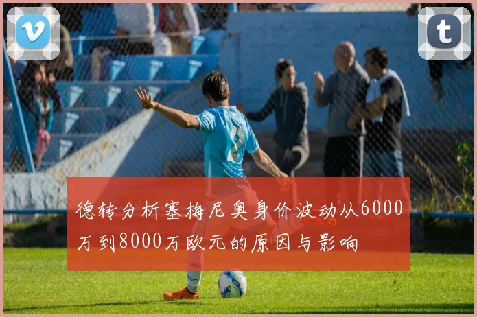 德转分析塞梅尼奥身价波动从6000万到8000万欧元的原因与影响