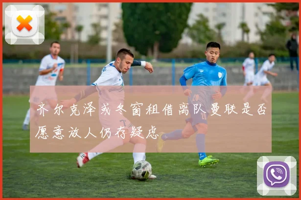 齐尔克泽或冬窗租借离队曼联是否愿意放人仍存疑虑