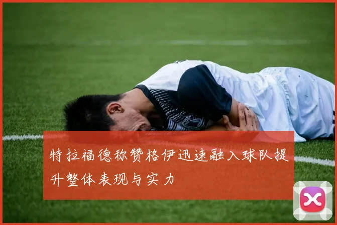特拉福德称赞格伊迅速融入球队提升整体表现与实力