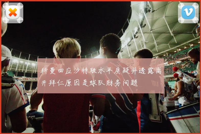 科曼回应沙特联水平质疑并透露离开拜仁原因是球队财务问题