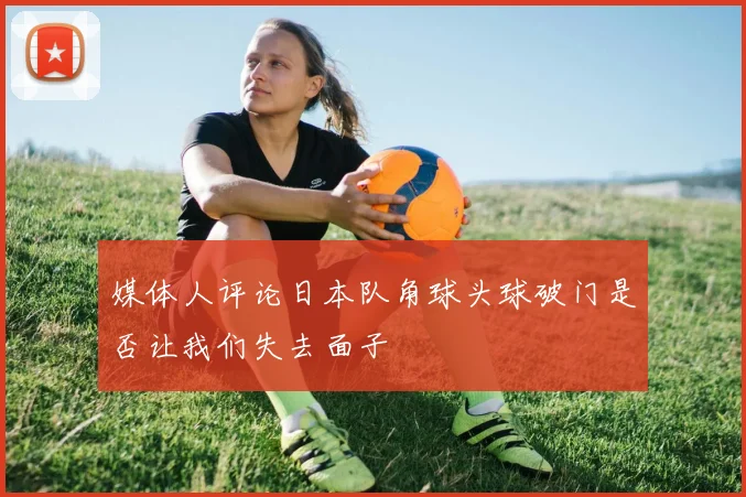 媒体人评论日本队角球头球破门是否让我们失去面子