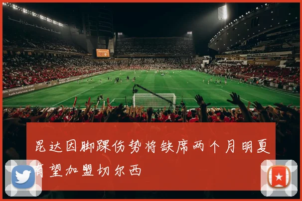 昆达因脚踝伤势将缺席两个月明夏有望加盟切尔西