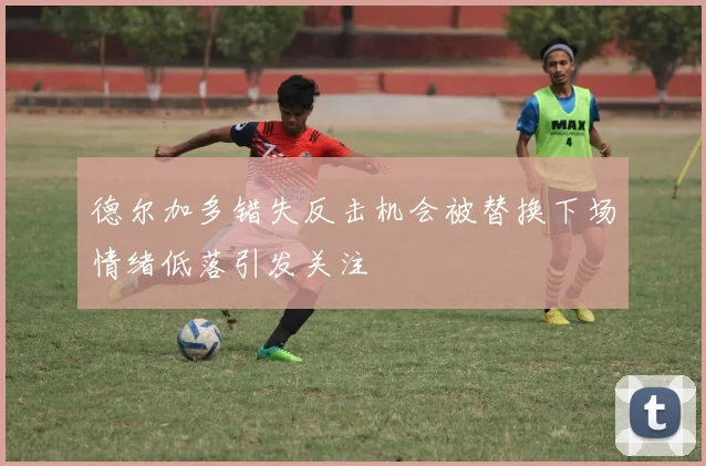 德尔加多错失反击机会被替换下场情绪低落引发关注
