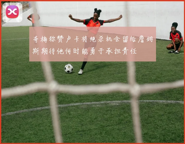 夸梅称赞卢卡将绝杀机会留给詹姆斯期待他何时能勇于承担责任