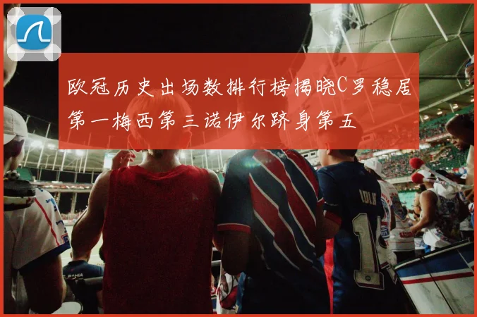 欧冠历史出场数排行榜揭晓C罗稳居第一梅西第三诺伊尔跻身第五