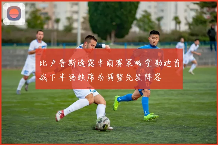 比卢普斯透露季前赛策略霍勒迪首战下半场缺席或调整先发阵容